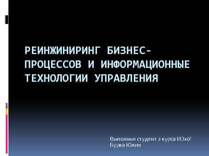 РЕИНЖИНИРИНГ БИЗНЕСПРОЦЕССОВ И ИНФОРМАЦИОННЫЕ ТЕХНОЛОГИИ УПРАВЛЕНИЯ Выполнил студент 2 курса ИЭи. У Бурка Юлия