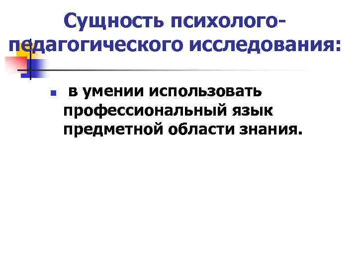 Сущность психологопедагогического исследования: n в умении использовать профессиональный язык предметной области знания. 