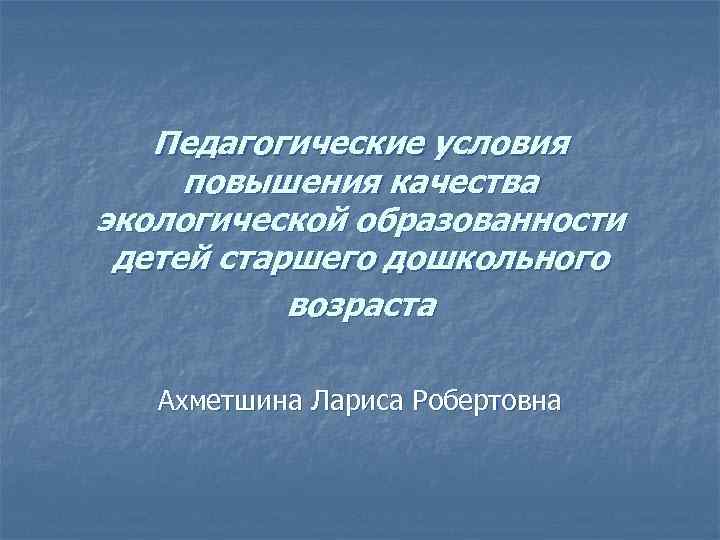 Педагогические условия повышения качества экологической образованности детей старшего дошкольного возраста Ахметшина Лариса Робертовна 