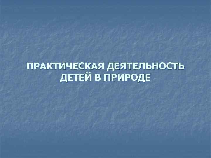 ПРАКТИЧЕСКАЯ ДЕЯТЕЛЬНОСТЬ ДЕТЕЙ В ПРИРОДЕ 