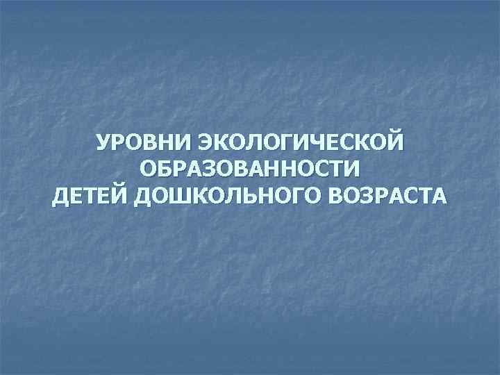 УРОВНИ ЭКОЛОГИЧЕСКОЙ ОБРАЗОВАННОСТИ ДЕТЕЙ ДОШКОЛЬНОГО ВОЗРАСТА 