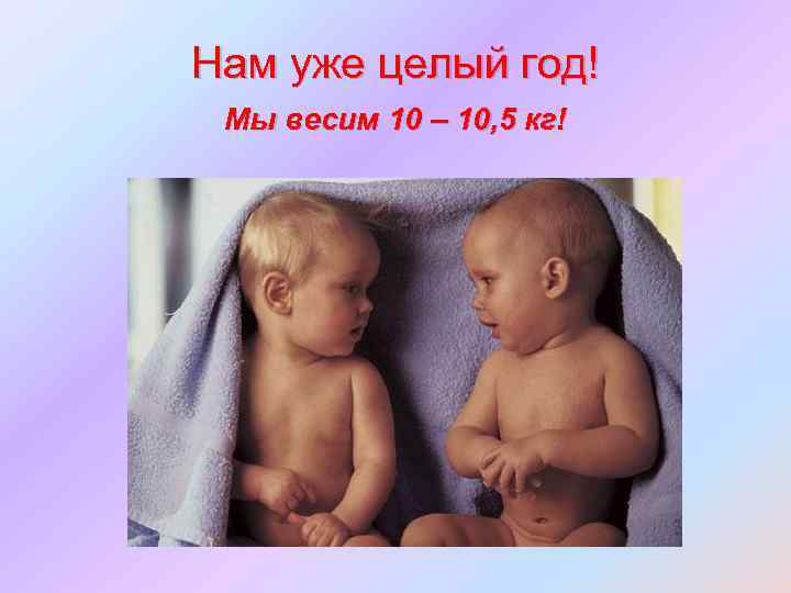 Нам уже целый год! Мы весим 10 – 10, 5 кг! 