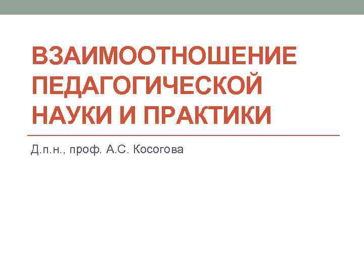 ВЗАИМООТНОШЕНИЕ ПЕДАГОГИЧЕСКОЙ НАУКИ И ПРАКТИКИ Д. п. н. , проф. А. С. Косогова 