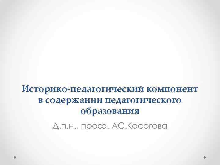 Историко-педагогический компонент в содержании педагогического образования Д. п. н. , проф. АС. Косогова 