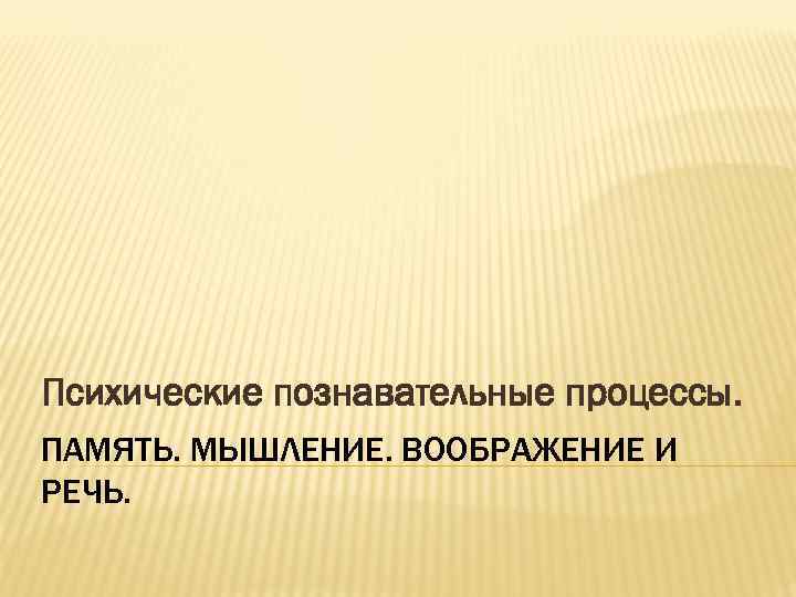 Психические познавательные процессы. ПАМЯТЬ. МЫШЛЕНИЕ. ВООБРАЖЕНИЕ И РЕЧЬ. 