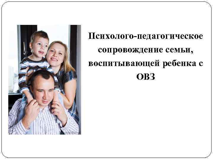 Психолого-педагогическое сопровождение семьи, воспитывающей ребенка с ОВЗ 