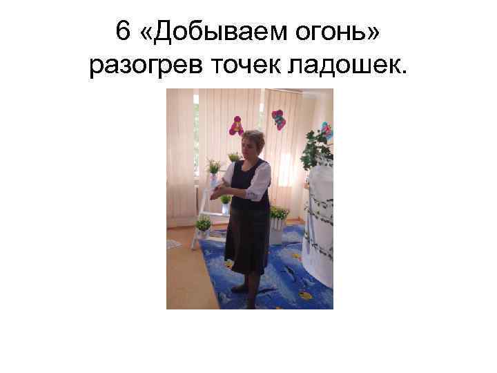 6 «Добываем огонь» разогрев точек ладошек. 