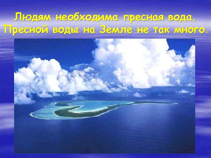 Людям необходима пресная вода. Пресной воды на Земле не так много. 