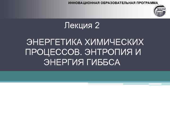 ИННОВАЦИОННАЯ ОБРАЗОВАТЕЛЬНАЯ ПРОГРАММА Лекция 2 ЭНЕРГЕТИКА ХИМИЧЕСКИХ ПРОЦЕССОВ. ЭНТРОПИЯ И ЭНЕРГИЯ ГИББСА 
