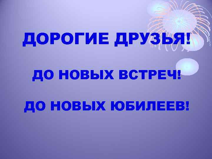 ДОРОГИЕ ДРУЗЬЯ! ДО НОВЫХ ВСТРЕЧ! ДО НОВЫХ ЮБИЛЕЕВ! 