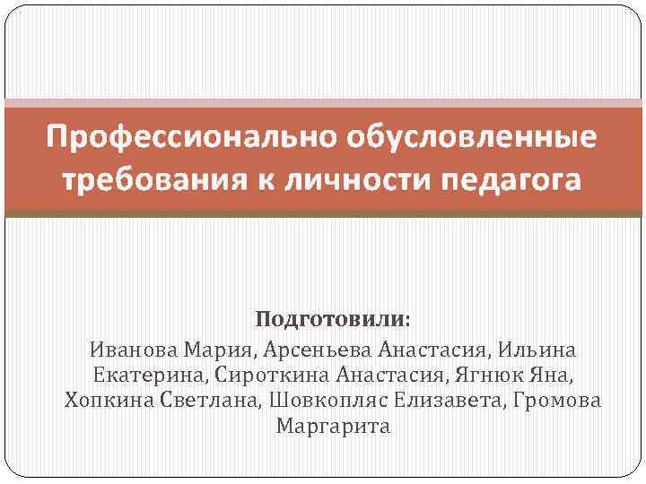 Профессионально обусловленные требования к личности педагога Подготовили: Иванова Мария, Арсеньева Анастасия, Ильина Екатерина, Сироткина