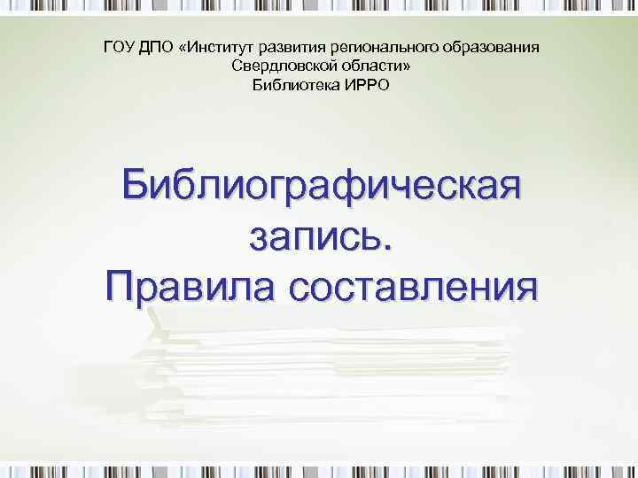ГОУ ДПО «Институт развития регионального образования Свердловской области» Библиотека ИРРО Библиографическая запись. Правила составления