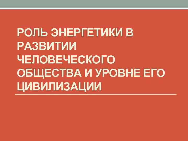 РОЛЬ ЭНЕРГЕТИКИ В РАЗВИТИИ ЧЕЛОВЕЧЕСКОГО ОБЩЕСТВА И УРОВНЕ ЕГО ЦИВИЛИЗАЦИИ 