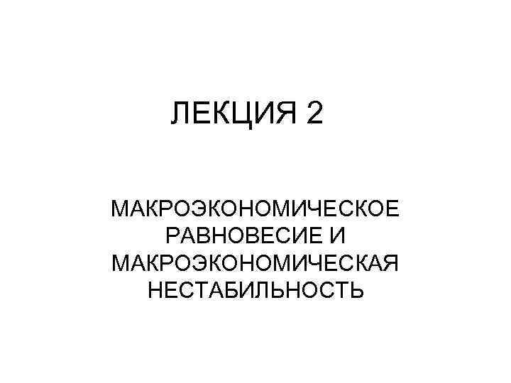 ЛЕКЦИЯ 2 МАКРОЭКОНОМИЧЕСКОЕ РАВНОВЕСИЕ И МАКРОЭКОНОМИЧЕСКАЯ НЕСТАБИЛЬНОСТЬ 
