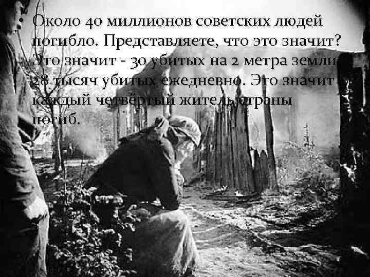  • Около 40 миллионов советских людей погибло. Представляете, что это значит? Это значит