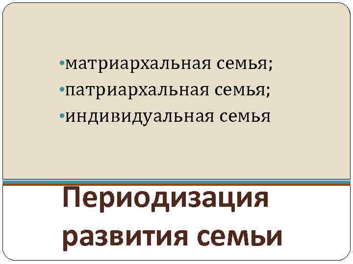  • матриархальная семья; • патриархальная семья; • индивидуальная семья Периодизация развития семьи 