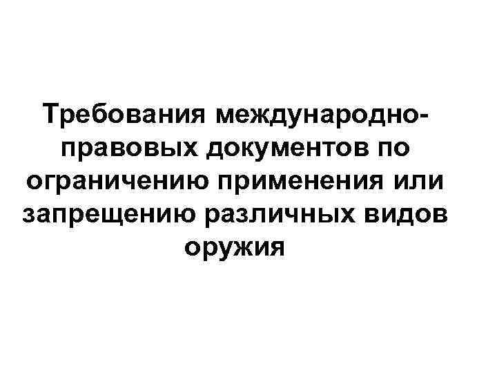 Требования международноправовых документов по ограничению применения или запрещению различных видов оружия 