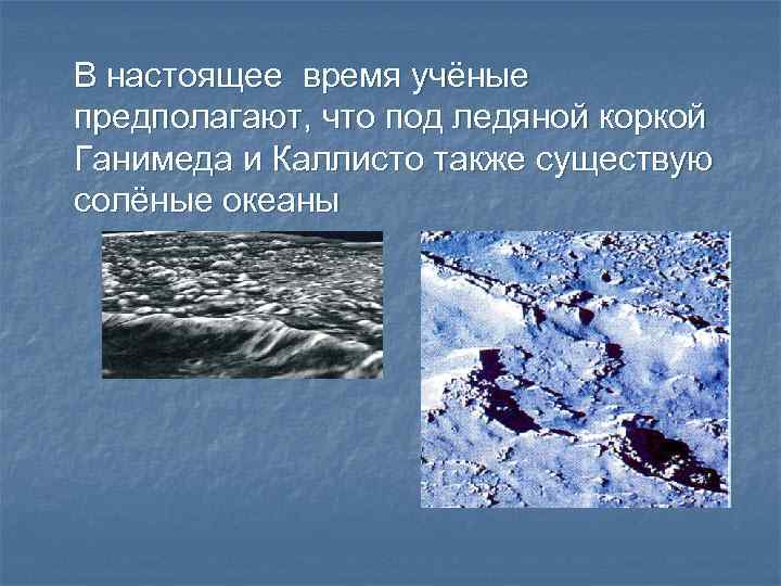 В настоящее время учёные предполагают, что под ледяной коркой Ганимеда и Каллисто также существую