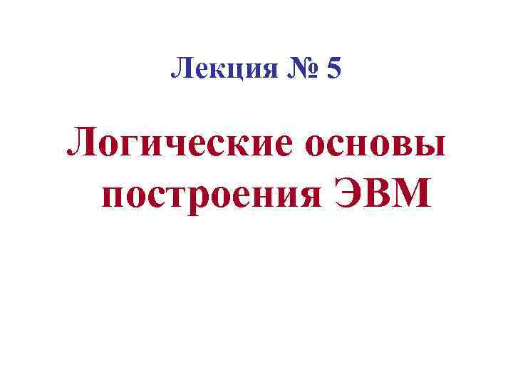 Лекция № 5 Логические основы построения ЭВМ 