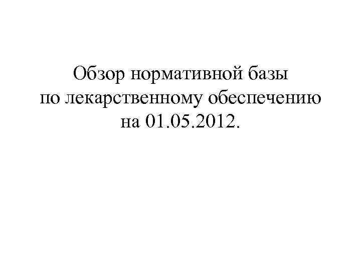 Обзор нормативной базы по лекарственному обеспечению на 01. 05. 2012. 