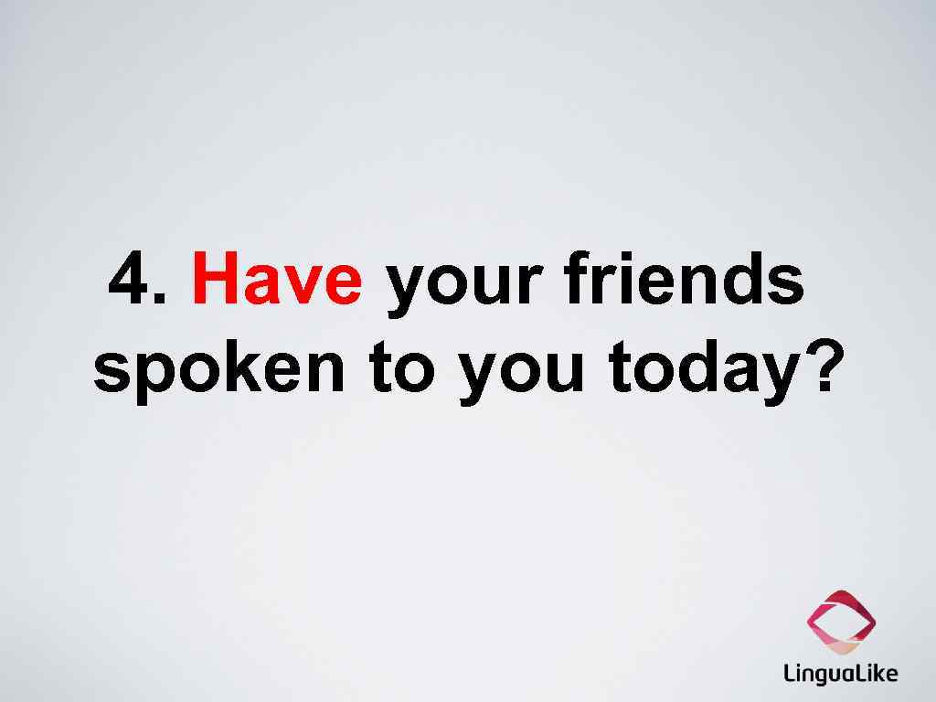 4. Have your friends spoken to you today? 