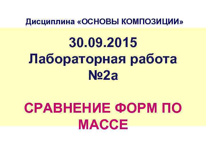 Дисциплина «ОСНОВЫ КОМПОЗИЦИИ» 30. 09. 2015 Лабораторная работа № 2 а СРАВНЕНИЕ ФОРМ ПО