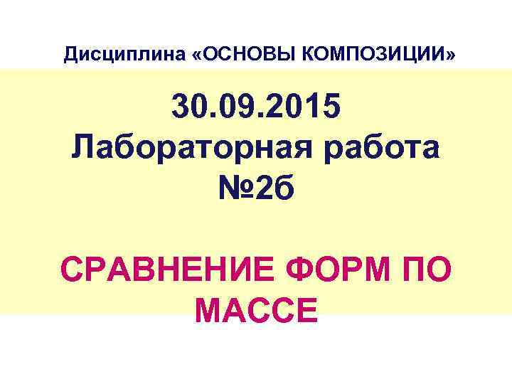 Дисциплина «ОСНОВЫ КОМПОЗИЦИИ» 30. 09. 2015 Лабораторная работа № 2 б СРАВНЕНИЕ ФОРМ ПО