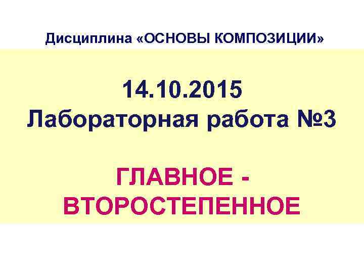 Дисциплина «ОСНОВЫ КОМПОЗИЦИИ» 14. 10. 2015 Лабораторная работа № 3 ГЛАВНОЕ - ВТОРОСТЕПЕННОЕ 