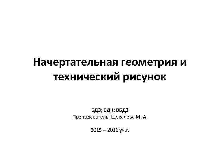 Начертательная геометрия и технический рисунок БДЗ; БДК; ВБДЗ Преподаватель Щекалева М. А. 2015 –