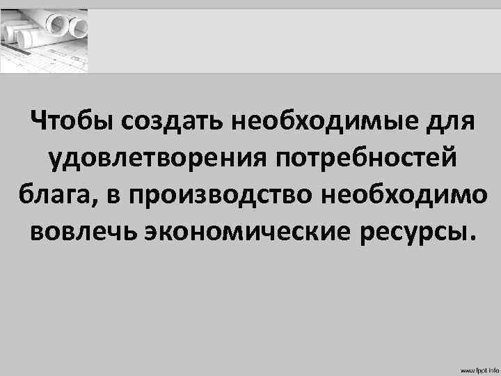 Чтобы создать необходимые для удовлетворения потребностей блага, в производство необходимо вовлечь экономические ресурсы. 