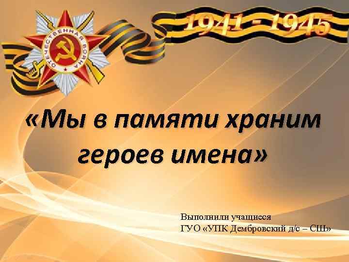  «Мы в памяти храним героев имена» Выполнили учащиеся ГУО «УПК Дембровский д/с –