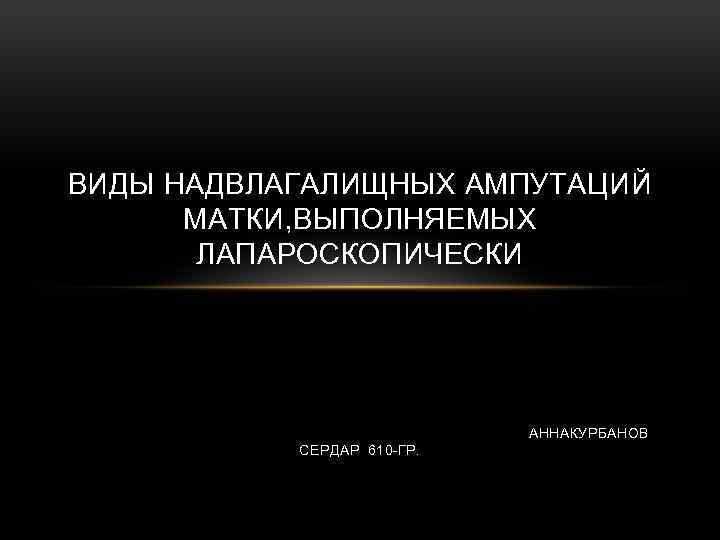 ВИДЫ НАДВЛАГАЛИЩНЫХ АМПУТАЦИЙ МАТКИ, ВЫПОЛНЯЕМЫХ ЛАПАРОСКОПИЧЕСКИ АННАКУРБАНОВ СЕРДАР 610 -ГР. 