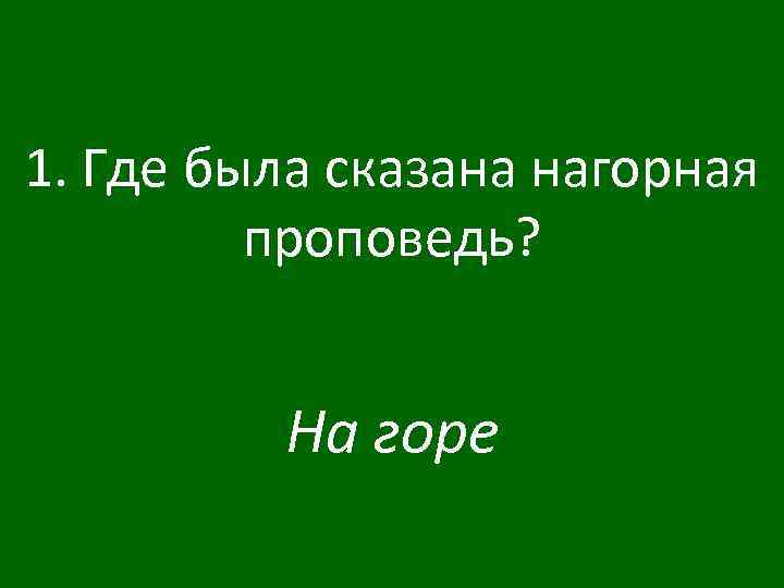 1. Где была сказана нагорная проповедь? На горе 