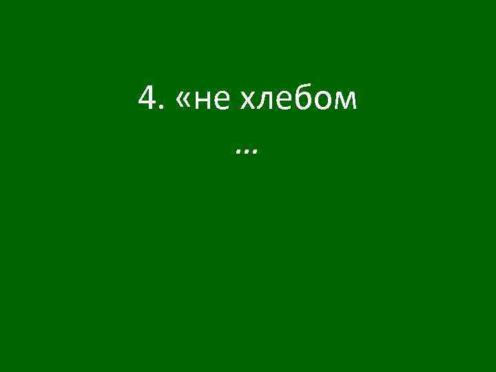 4. «не хлебом … 