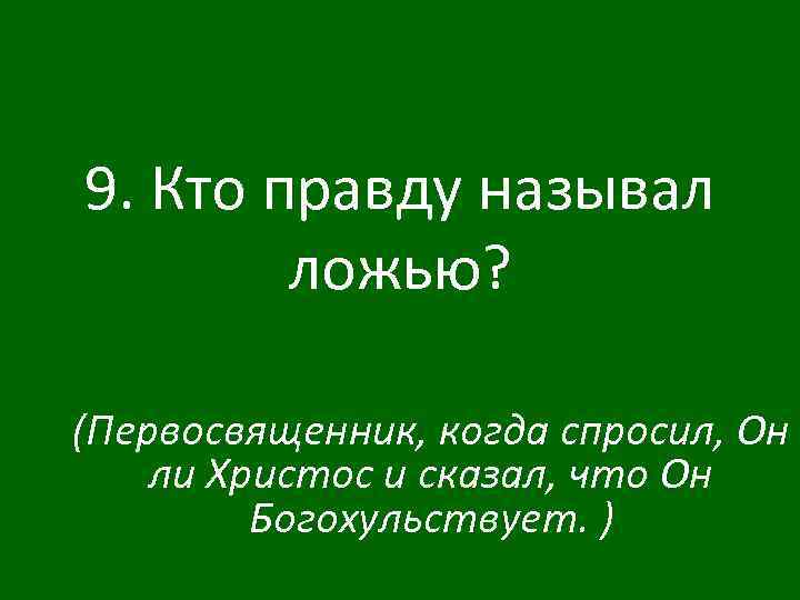 9. Кто правду называл ложью? (Первосвященник, когда спросил, Он ли Христос и сказал, что