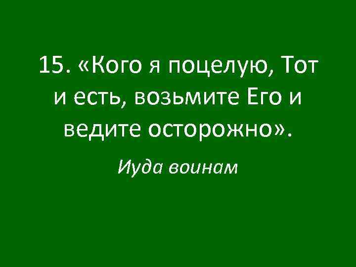 15. «Кого я поцелую, Тот и есть, возьмите Его и ведите осторожно» . Иуда