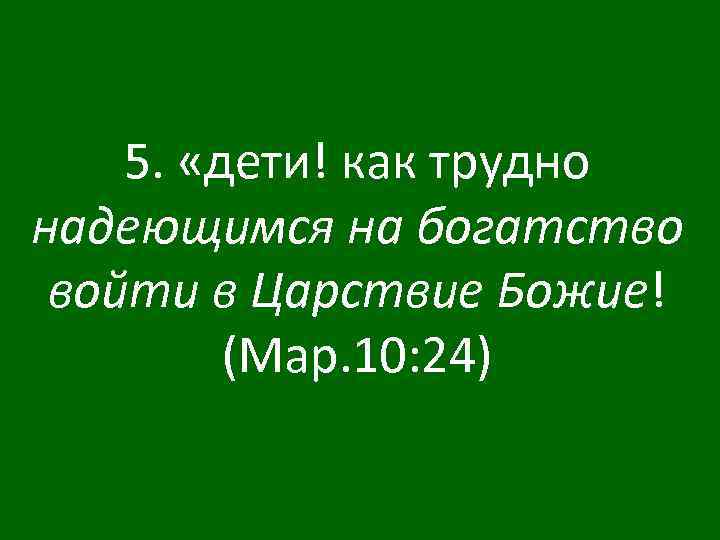 5. «дети! как трудно надеющимся на богатство войти в Царствие Божие! (Мар. 10: 24)