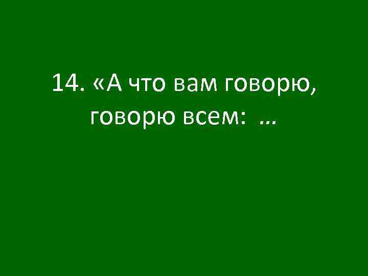 14. «А что вам говорю, говорю всем: … 