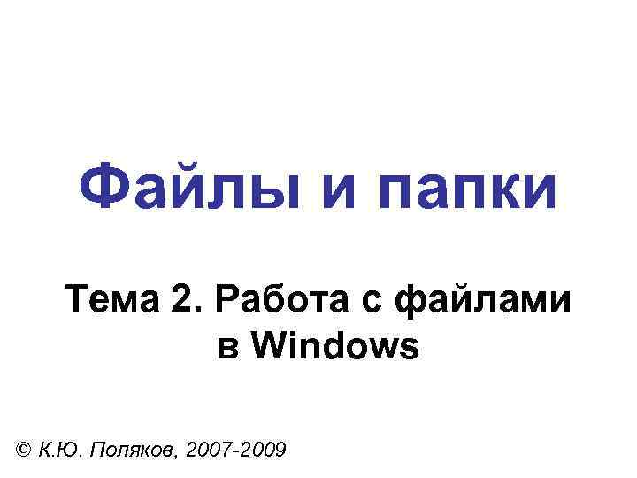 Файлы и папки Тема 2. Работа с файлами в Windows © К. Ю. Поляков,