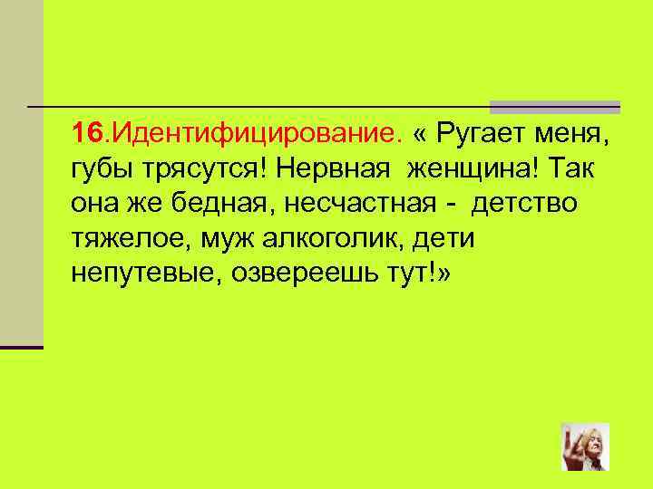 16. Идентифицирование. « Ругает меня, губы трясутся! Нервная женщина! Так она же бедная, несчастная