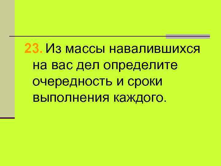 23. Из массы навалившихся на вас дел определите очередность и сроки выполнения каждого. 