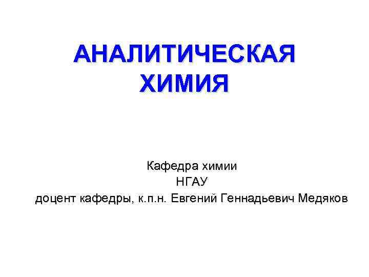 АНАЛИТИЧЕСКАЯ ХИМИЯ Кафедра химии НГАУ доцент кафедры, к. п. н. Евгений Геннадьевич Медяков 