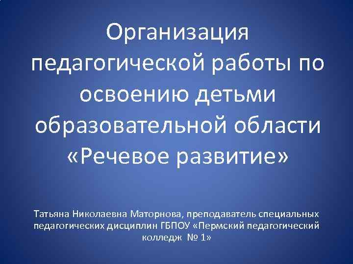 Организация педагогической работы по освоению детьми образовательной области «Речевое развитие» Татьяна Николаевна Маторнова, преподаватель