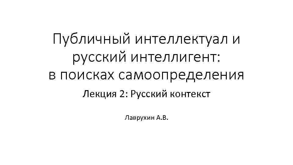 Публичный интеллектуал и русский интеллигент: в поисках самоопределения Лекция 2: Русский контекст Лаврухин А.