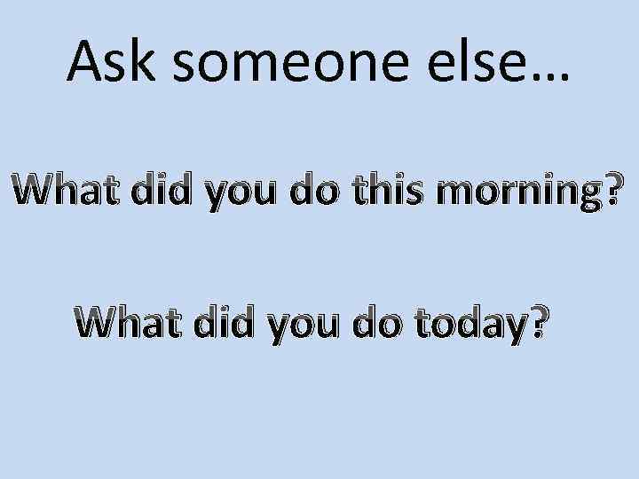 Ask someone else… What did you do this morning? What did you do today?