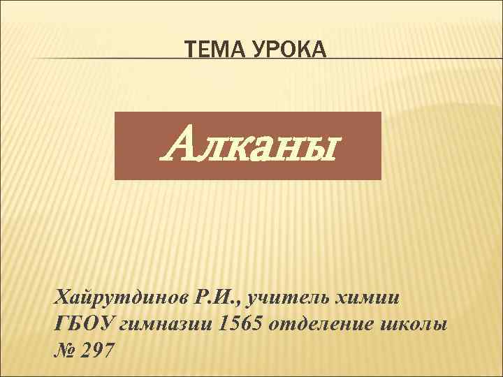 ТЕМА УРОКА Алканы Хайрутдинов Р. И. , учитель химии ГБОУ гимназии 1565 отделение школы