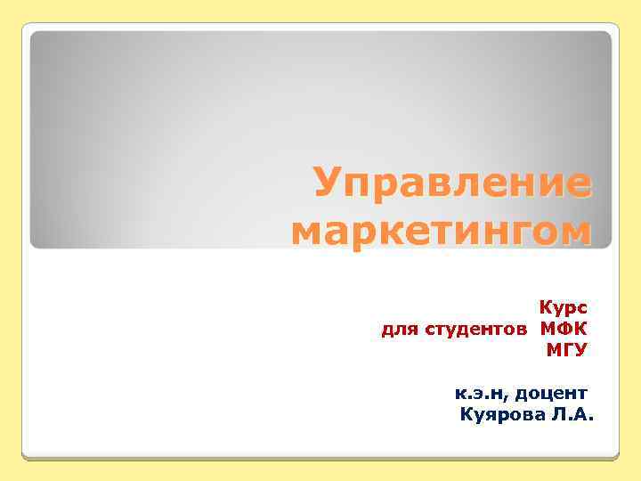 Управление маркетингом Курс для студентов МФК МГУ к. э. н, доцент Куярова Л. А.