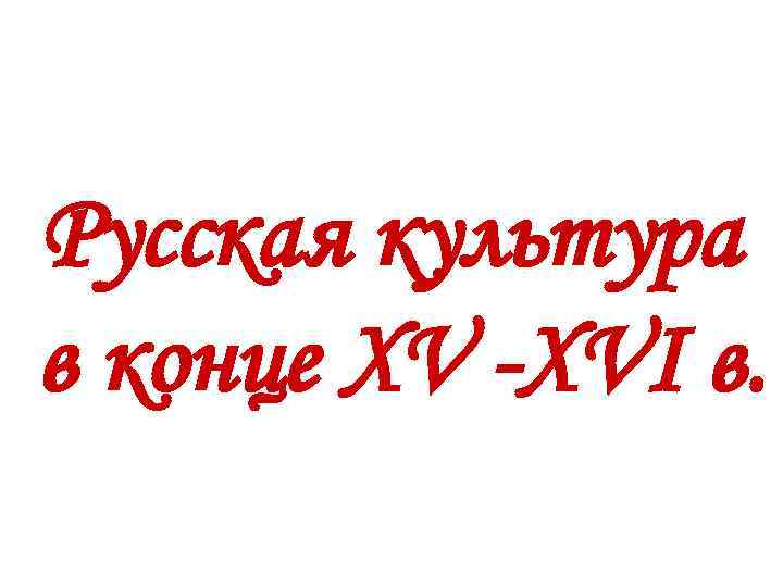 Русская культура в конце XV -XVI в. 