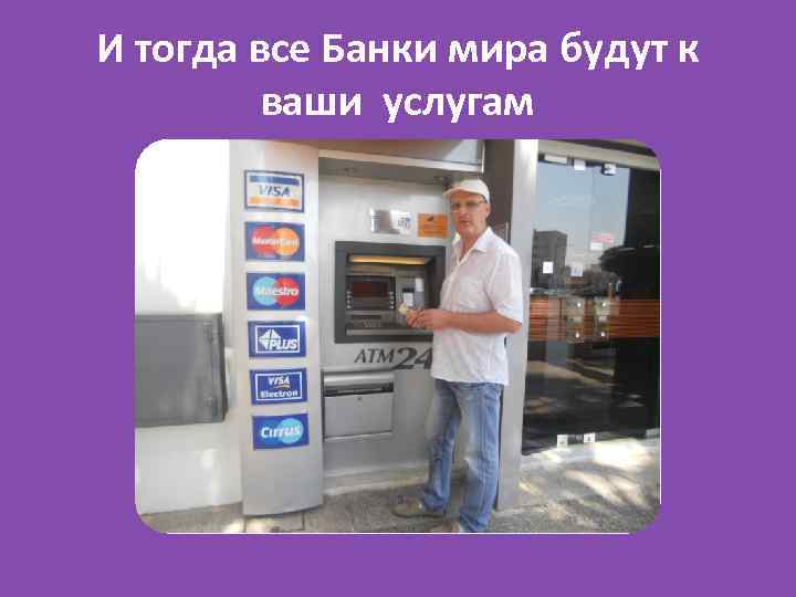 И тогда все Банки мира будут к ваши услугам 