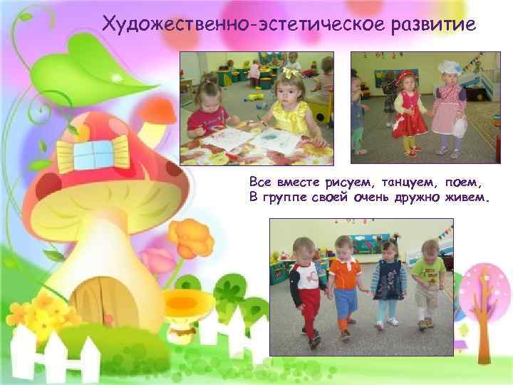 Художественно-эстетическое развитие Все вместе рисуем, танцуем, поем, В группе своей очень дружно живем. 